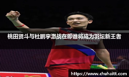 桃田贤斗与杜鹏宇激战在即谁将成为羽坛新王者